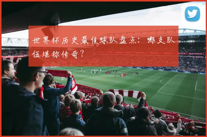 世界杯历史最佳球队盘点：哪支队伍堪称传奇？