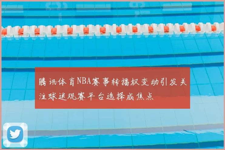 腾讯体育NBA赛事转播权变动引发关注球迷观赛平台选择成焦点