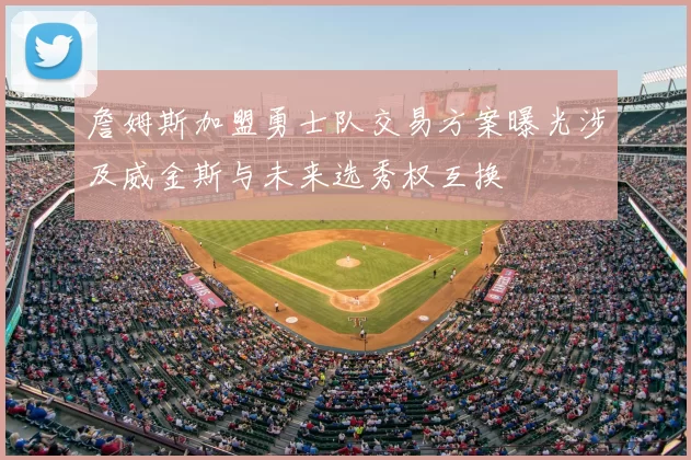 詹姆斯加盟勇士队交易方案曝光涉及威金斯与未来选秀权互换