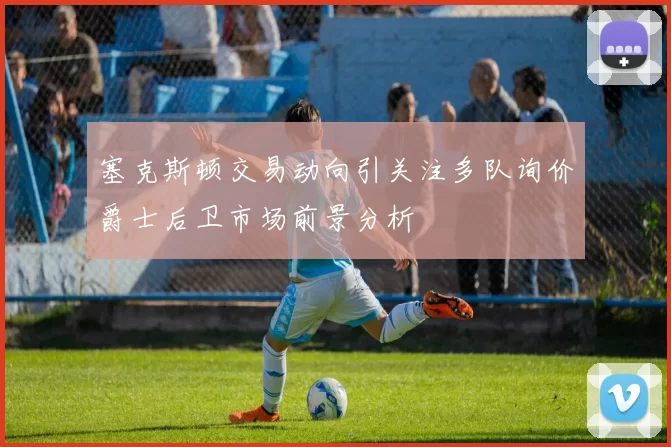 塞克斯顿交易动向引关注多队询价爵士后卫市场前景分析
