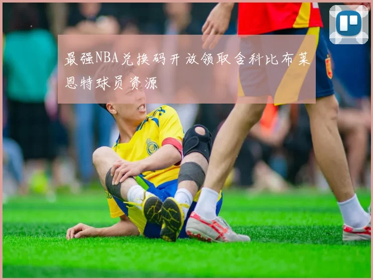 最强NBA兑换码开放领取含科比布莱恩特球员资源