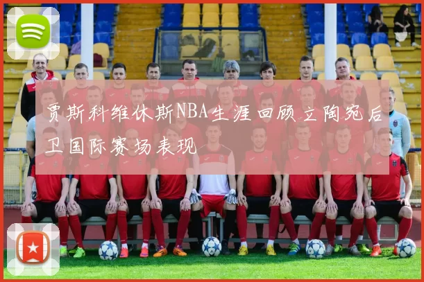 贾斯科维休斯NBA生涯回顾立陶宛后卫国际赛场表现