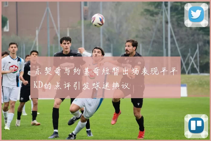 东契奇与约基奇短暂出场表现平平KD的点评引发球迷热议