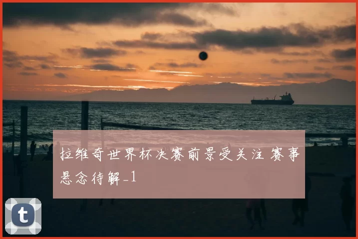 拉维奇世界杯决赛前景受关注 赛事悬念待解_1
