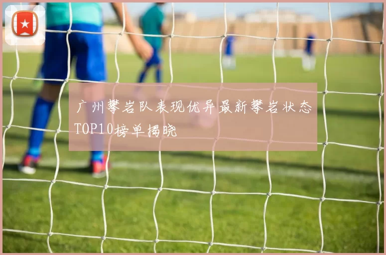 广州攀岩队表现优异最新攀岩状态TOP10榜单揭晓