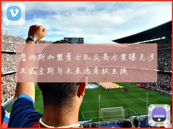 詹姆斯加盟勇士队交易方案曝光涉及威金斯与未来选秀权互换