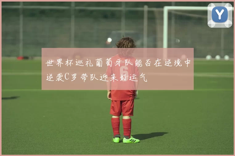 世界杯巡礼葡萄牙队能否在逆境中逆袭C罗带队迎来好运气
