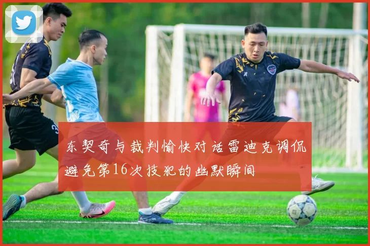 东契奇与裁判愉快对话雷迪克调侃避免第16次技犯的幽默瞬间
