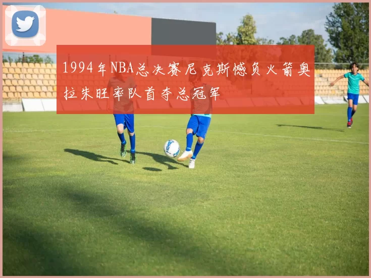 1994年NBA总决赛尼克斯憾负火箭奥拉朱旺率队首夺总冠军
