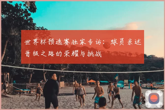 世界杯预选赛独家专访：球员亲述晋级之路的荣耀与挑战