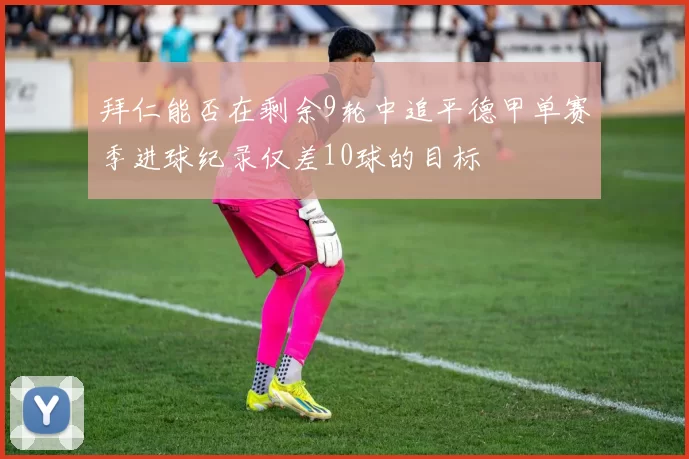 拜仁能否在剩余9轮中追平德甲单赛季进球纪录仅差10球的目标