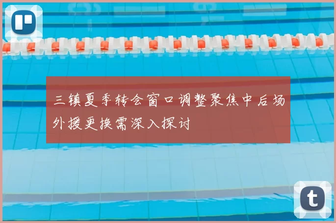 三镇夏季转会窗口调整聚焦中后场外援更换需深入探讨