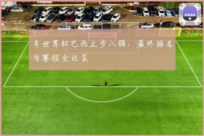 年世界杯巴西止步八强，最终排名与赛程全记录