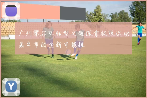 广州攀岩队转型之路探索极限运动嘉年华的全新可能性