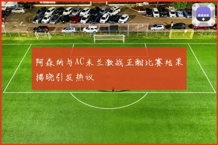 阿森纳与AC米兰激战正酣比赛结果揭晓引发热议