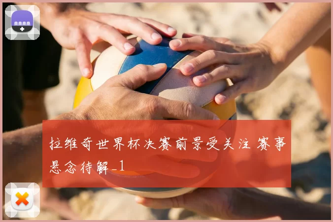 拉维奇世界杯决赛前景受关注 赛事悬念待解_1