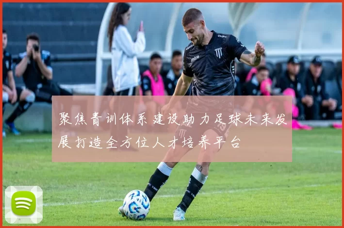 聚焦青训体系建设助力足球未来发展打造全方位人才培养平台