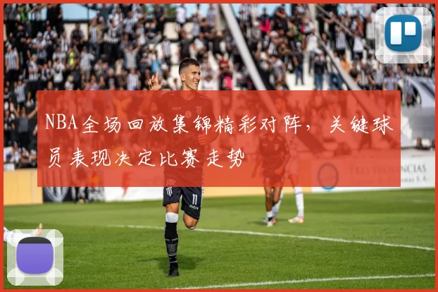 NBA全场回放集锦精彩对阵，关键球员表现决定比赛走势