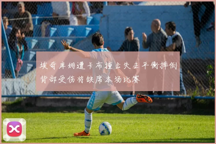 埃奇库姆遭卡布撞击失去平衡摔倒背部受伤将缺席本场比赛