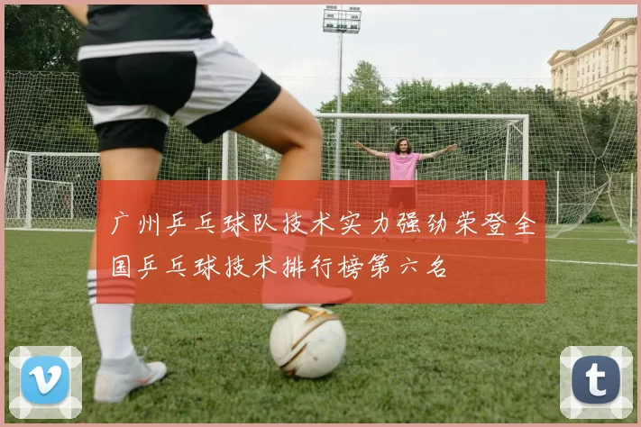 广州乒乓球队技术实力强劲荣登全国乒乓球技术排行榜第六名