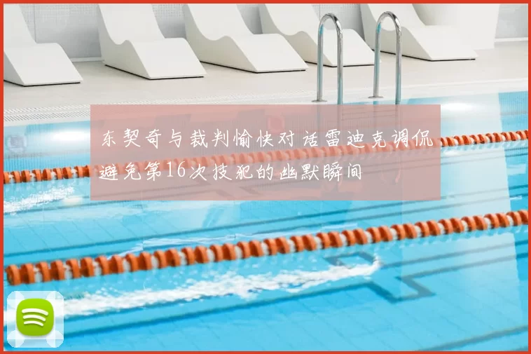 东契奇与裁判愉快对话雷迪克调侃避免第16次技犯的幽默瞬间