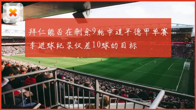 拜仁能否在剩余9轮中追平德甲单赛季进球纪录仅差10球的目标
