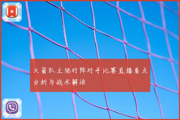 火箭队主场对阵对手比赛直播看点分析与战术解读