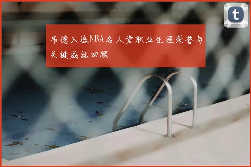韦德入选NBA名人堂职业生涯荣誉与关键成就回顾
