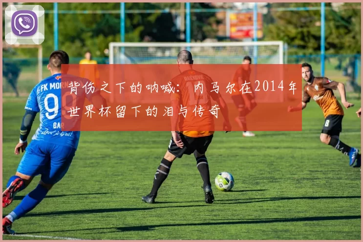 背伤之下的呐喊：内马尔在2014年世界杯留下的泪与传奇