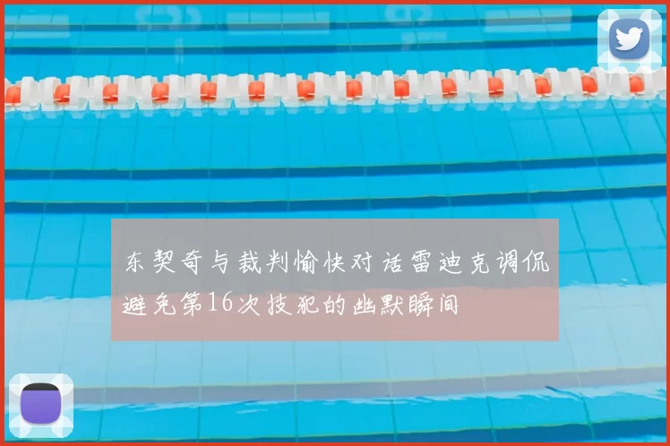 东契奇与裁判愉快对话雷迪克调侃避免第16次技犯的幽默瞬间