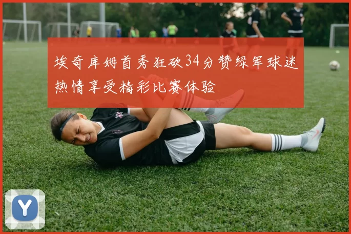 埃奇库姆首秀狂砍34分赞绿军球迷热情享受精彩比赛体验