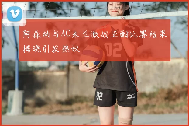 阿森纳与AC米兰激战正酣比赛结果揭晓引发热议