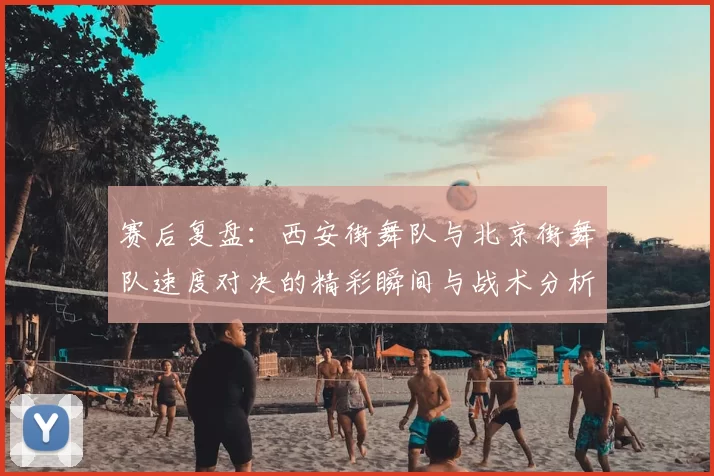 赛后复盘：西安街舞队与北京街舞队速度对决的精彩瞬间与战术分析