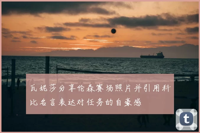 瓦妮莎分享伦森赛场照片并引用科比名言表达对任务的自豪感