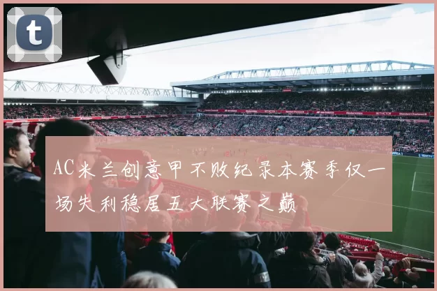 AC米兰创意甲不败纪录本赛季仅一场失利稳居五大联赛之巅