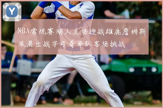 NBA常规赛湖人主场迎战雄鹿詹姆斯浓眉出战字母哥率队客场挑战