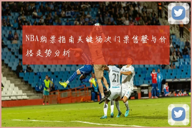 NBA购票指南关键场次门票售罄与价格走势分析