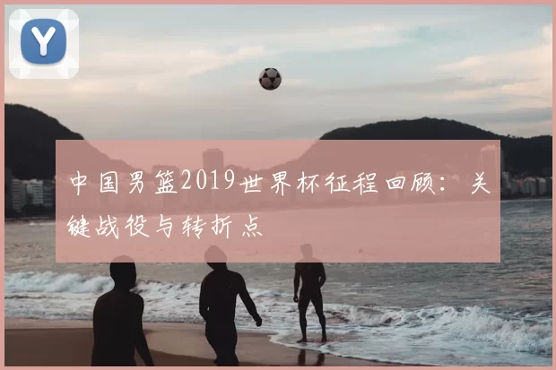 中国男篮2019世界杯征程回顾：关键战役与转折点