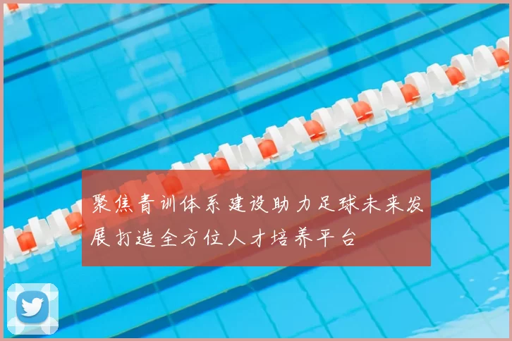 聚焦青训体系建设助力足球未来发展打造全方位人才培养平台