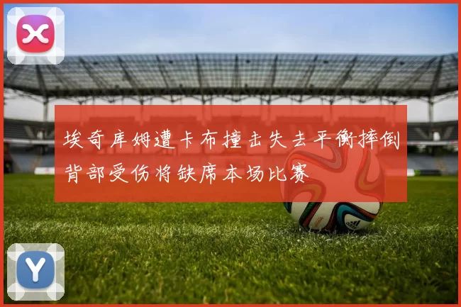 埃奇库姆遭卡布撞击失去平衡摔倒背部受伤将缺席本场比赛