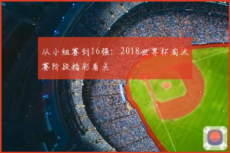 从小组赛到16强：2018世界杯淘汰赛阶段精彩看点