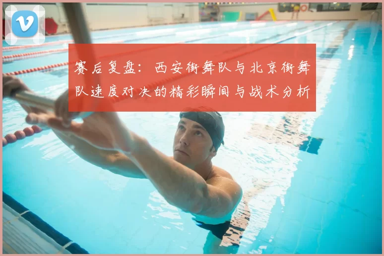 赛后复盘：西安街舞队与北京街舞队速度对决的精彩瞬间与战术分析