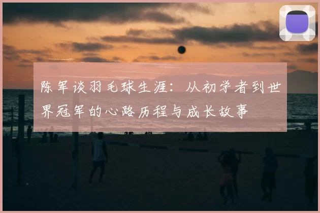 陈军谈羽毛球生涯：从初学者到世界冠军的心路历程与成长故事