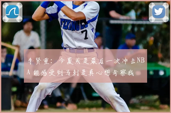 李贤重：今夏或是最后一次冲击NBA 能感受到马刺是真心想考察我
