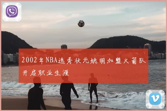 2002年NBA选秀状元姚明加盟火箭队开启职业生涯