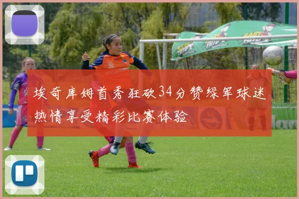 埃奇库姆首秀狂砍34分赞绿军球迷热情享受精彩比赛体验
