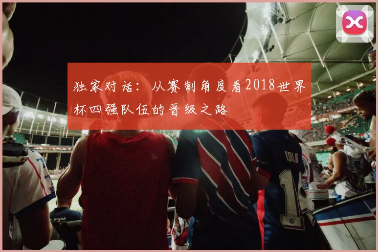 独家对话:从赛制角度看2018世界杯四强队伍的晋级之路