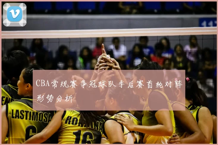 CBA常规赛争冠球队季后赛首轮对阵形势分析