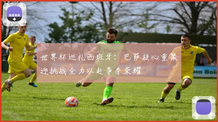世界杯巡礼西班牙：巴萨核心重聚迎挑战全力以赴争夺荣耀