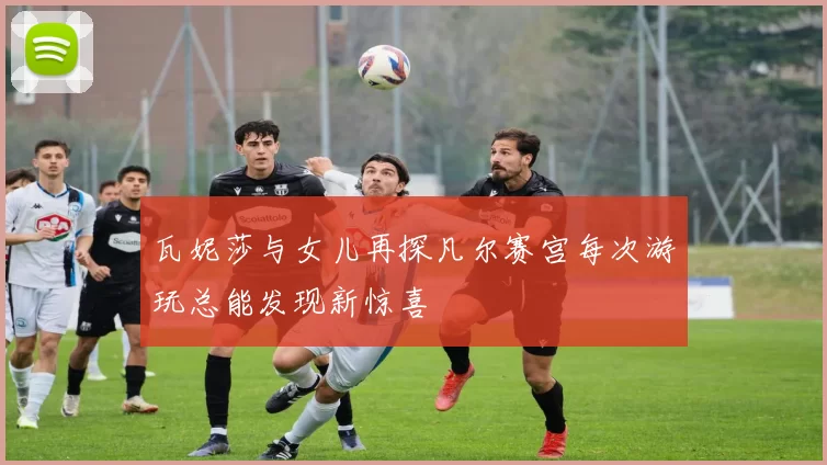 瓦妮莎与女儿再探凡尔赛宫每次游玩总能发现新惊喜